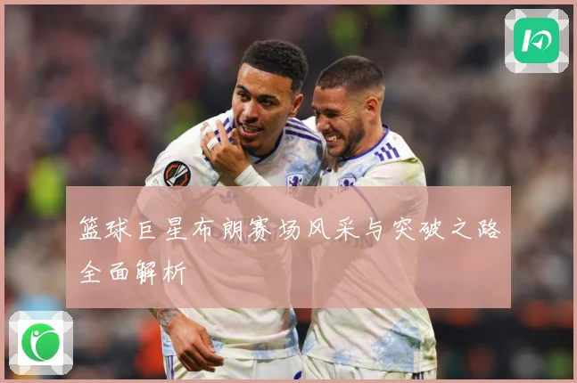 篮球巨星布朗赛场风采与突破之路全面解析