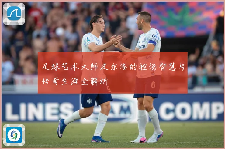 足球艺术大师皮尔洛的控场智慧与传奇生涯全解析