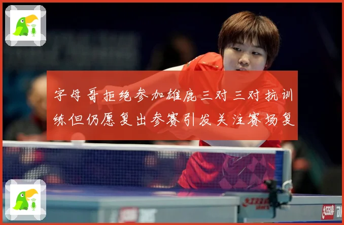 字母哥拒绝参加雄鹿三对三对抗训练但仍愿复出参赛引发关注赛场复盘