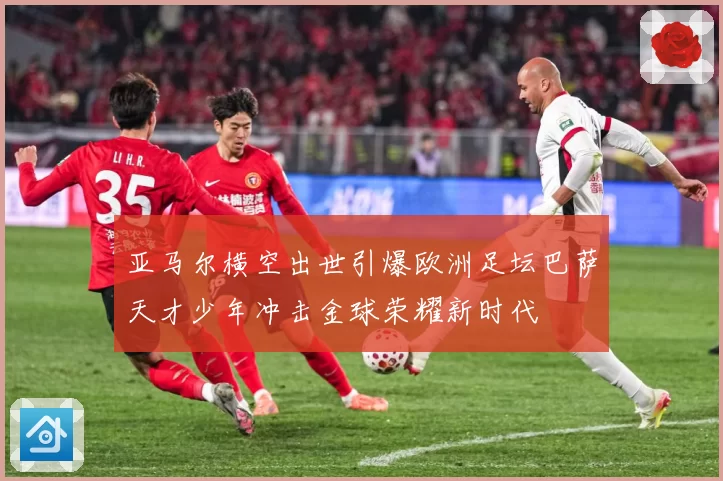 亚马尔横空出世引爆欧洲足坛巴萨天才少年冲击金球荣耀新时代