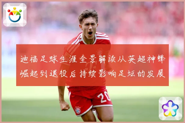 迪福足球生涯全景解读从英超神锋崛起到退役后持续影响足坛的发展历程