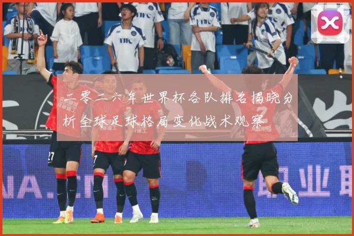 二零二六年世界杯各队排名揭晓分析全球足球格局变化战术观察